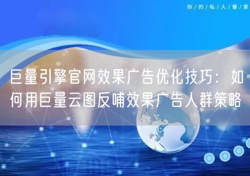 巨量引擎官网效果广告优化技巧：如何用巨量云图反哺效果广告人群策略