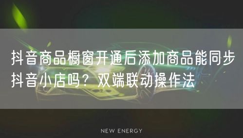 抖音商品橱窗开通后添加商品能同步抖音小店吗？双端联动操作法
