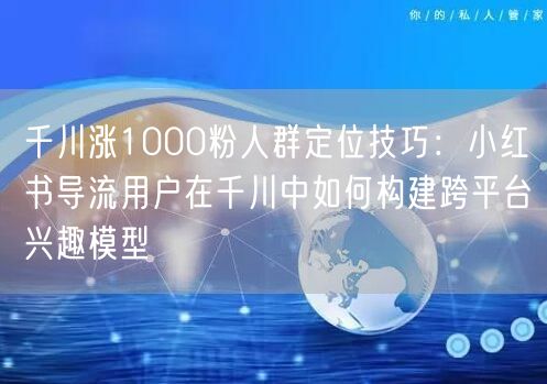 千川涨1000粉人群定位技巧：小红书导流用户在千川中如何构建跨平台兴趣模型