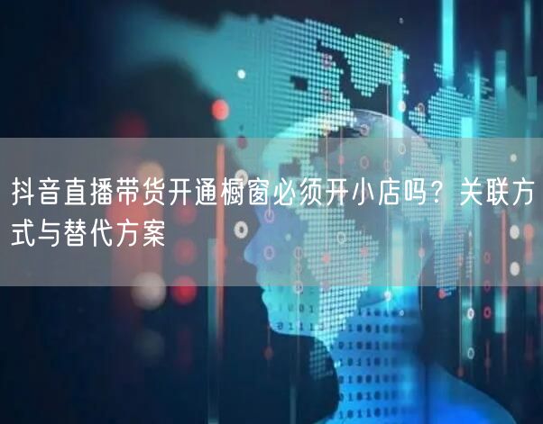抖音直播带货开通橱窗必须开小店吗?关联方式与替代方案