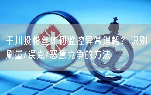 千川投粉丝如何监控异常消耗？识别刷量/误点/恶意竞争的方法
