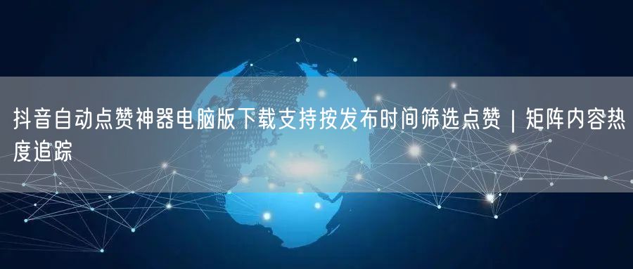 抖音自动点赞神器电脑版下载支持按发布时间筛选点赞|矩阵内容热度追踪