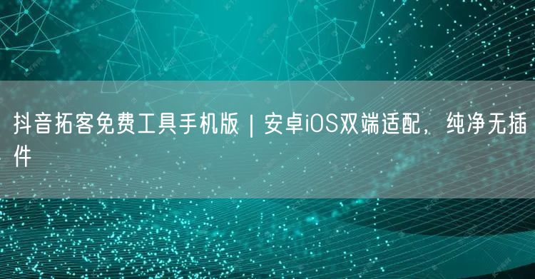 抖音拓客免费工具手机版｜安卓iOS双端适配，纯净无插件