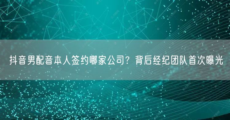 抖音男配音本人签约哪家公司?背后经纪团队首次曝光