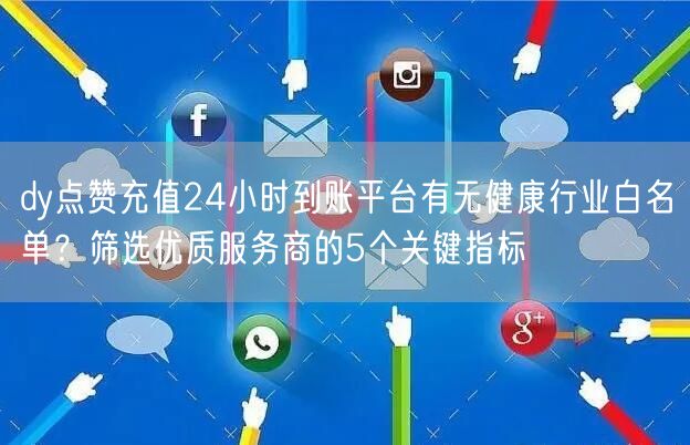 dy点赞充值24小时到账平台有无健康行业白名单?筛选优质服务商的5个关键指标