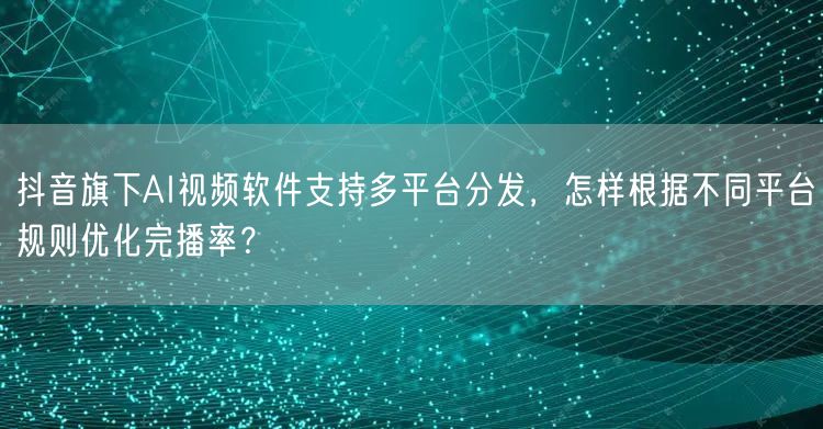 抖音旗下AI视频软件支持多平台分发，怎样根据不同平台规则优化完播率？