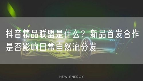 抖音精品联盟是什么？新品首发合作是否影响日常自然流分发