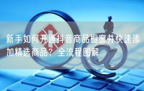 新手如何开通抖音商品橱窗并快速添加精选商品？全流程图解