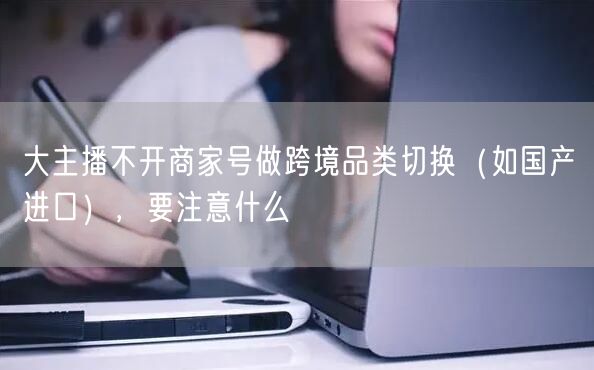 大主播不开商家号做跨境品类切换（如国产→进口），要注意什么