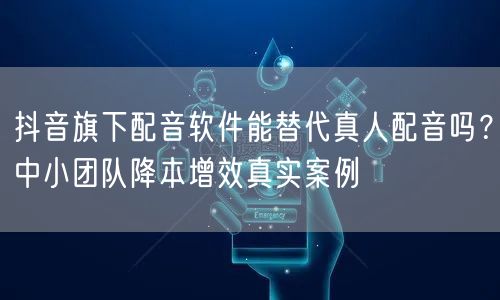 抖音旗下配音软件能替代真人配音吗?中小团队降本增效真实案例
