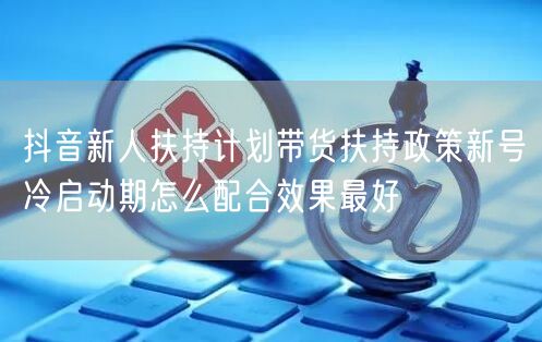 抖音新人扶持计划带货扶持政策新号冷启动期怎么配合效果最好