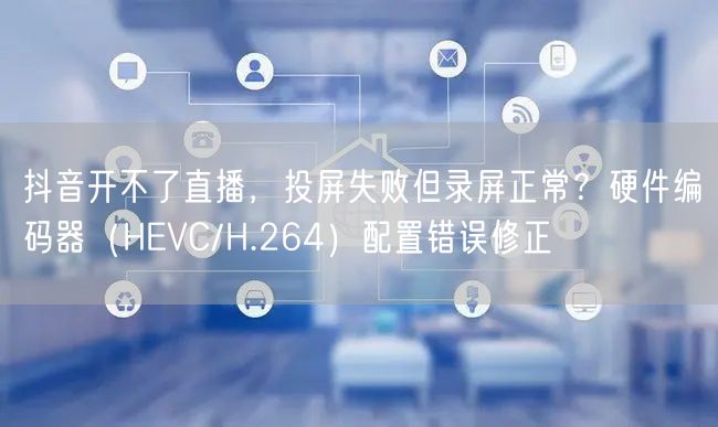 抖音开不了直播，投屏失败但录屏正常？硬件编码器（HEVC/H.264）配置错误修