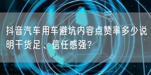 抖音汽车用车避坑内容点赞率多少说明干货足、信任感强？