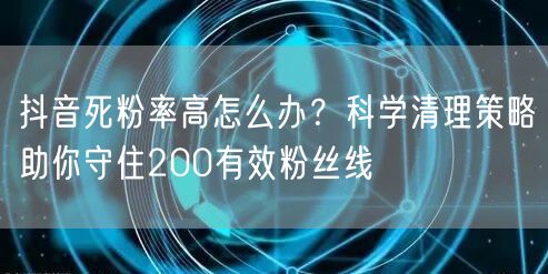 抖音死粉率高怎么办？科学清理策略助你守住200有效粉丝线