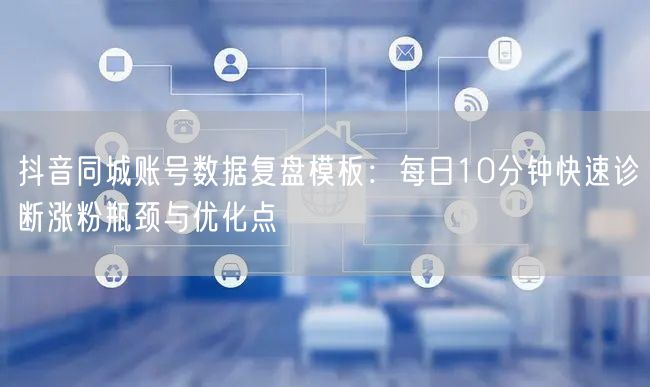 抖音同城账号数据复盘模板：每日10分钟快速诊断涨粉瓶颈与优化点
