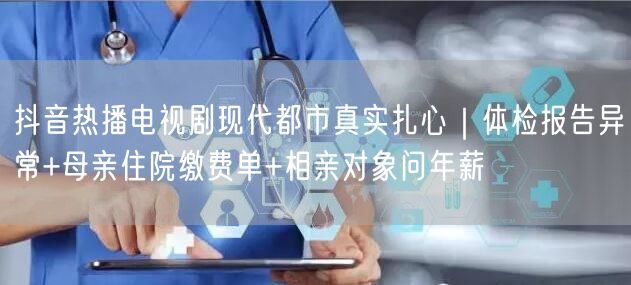 抖音热播电视剧现代都市真实扎心｜体检报告异常+母亲住院缴费单+相亲对象问年薪