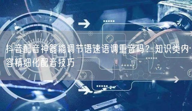 抖音配音神器能调节语速语调重音吗？知识类内容精细化配音技巧