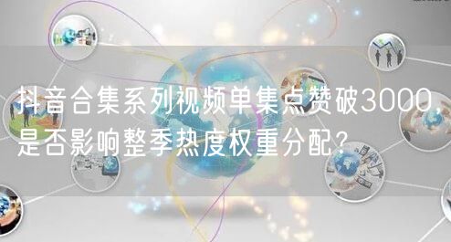 抖音合集系列视频单集点赞破3000，是否影响整季热度权重分配？