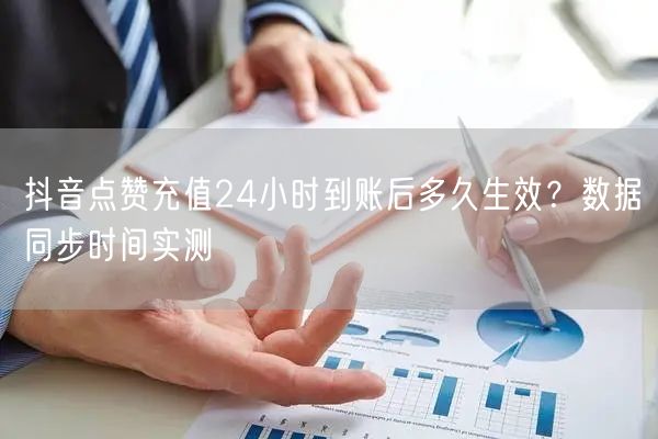 抖音点赞充值24小时到账后多久生效?数据同步时间实测