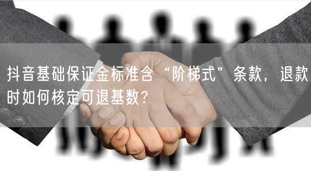 抖音基础保证金标准含“阶梯式”条款，退款时如何核定可退基数？