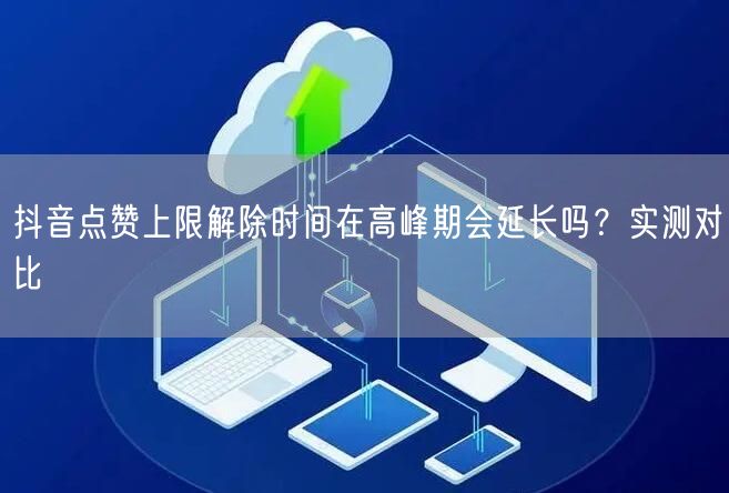 抖音点赞上限解除时间在高峰期会延长吗？实测对比