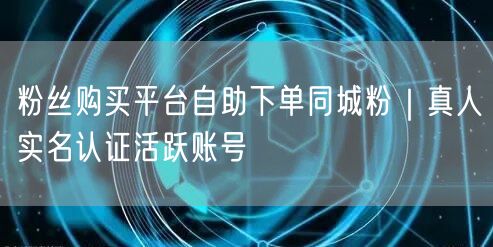 粉丝购买平台自助下单同城粉｜真人实名认证活跃账号