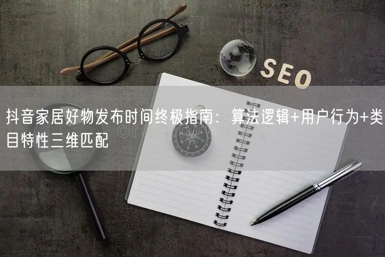 抖音家居好物发布时间终极指南:算法逻辑+用户行为+类目特性三维匹配