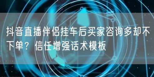 抖音直播伴侣挂车后买家咨询多却不下单？信任增强话术模板