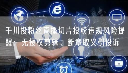 千川投粉丝直播切片投粉违规风险提醒：无授权剪辑、断章取义引投诉