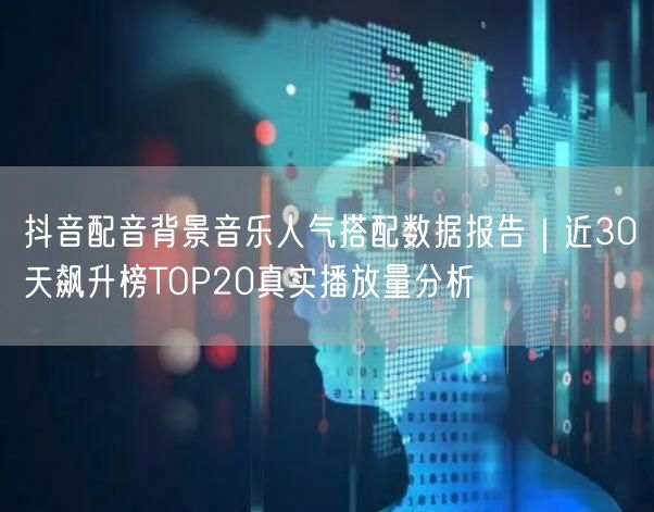 抖音配音背景音乐人气搭配数据报告｜近30天飙升榜TOP20真实播放量分析