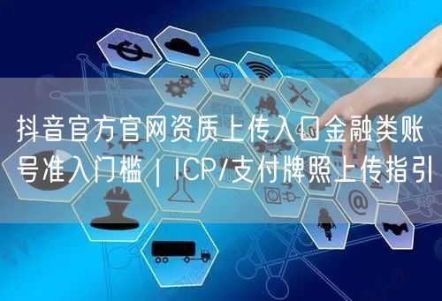 抖音官方官网资质上传入口金融类账号准入门槛|ICP/支付牌照上传指引