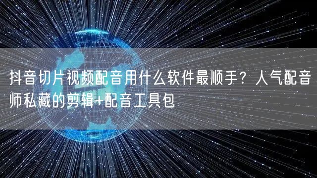 抖音切片视频配音用什么软件最顺手?人气配音师私藏的剪辑+配音工具包