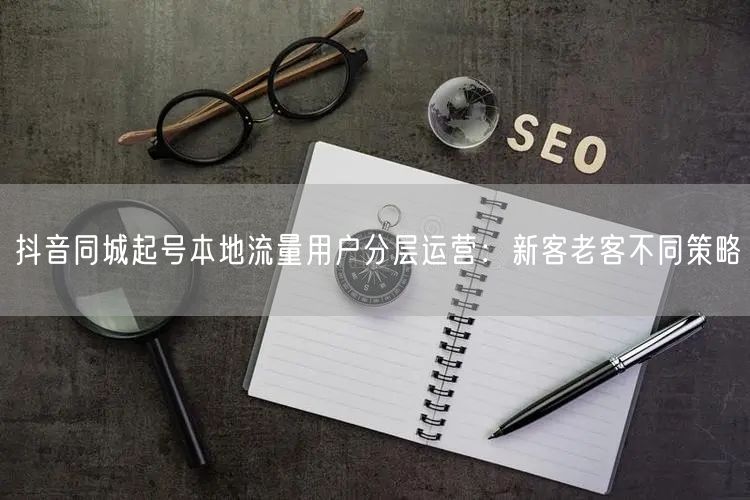 抖音同城起号本地流量用户分层运营：新客老客不同策略