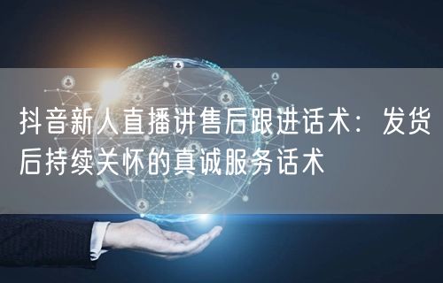 抖音新人直播讲售后跟进话术：发货后持续关怀的真诚服务话术