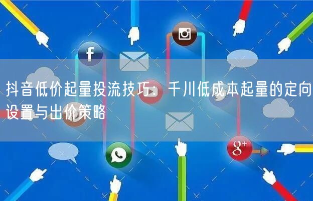抖音低价起量投流技巧：千川低成本起量的定向设置与出价策略