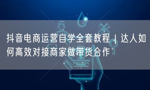 抖音电商运营自学全套教程｜达人如何高效对接商家做带货合作