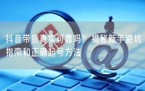 抖音带货真实可靠吗？揭秘新手避坑指南和正确起号方法