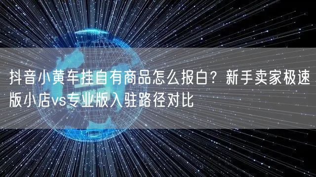 抖音小黄车挂自有商品怎么报白？新手卖家极速版小店vs专业版入驻路径对比