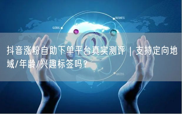 抖音涨粉自助下单平台真实测评｜支持定向地域/年龄/兴趣标签吗？