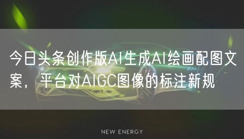 今日头条创作版AI生成AI绘画配图文案，平台对AIGC图像的标注新规