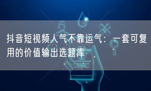 抖音短视频人气不靠运气：一套可复用的价值输出选题库