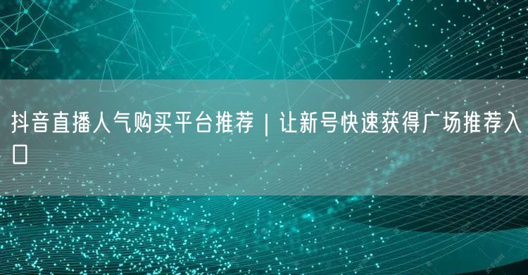 抖音直播人气购买平台推荐｜让新号快速获得广场推荐入口