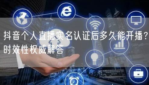 抖音个人直播实名认证后多久能开播？时效性权威解答