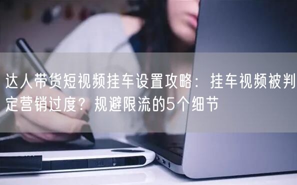 达人带货短视频挂车设置攻略：挂车视频被判定营销过度？规避限流的5个细节