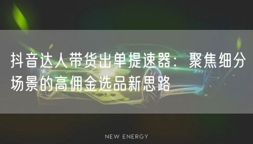 抖音达人带货出单提速器：聚焦细分场景的高佣金选品新思路