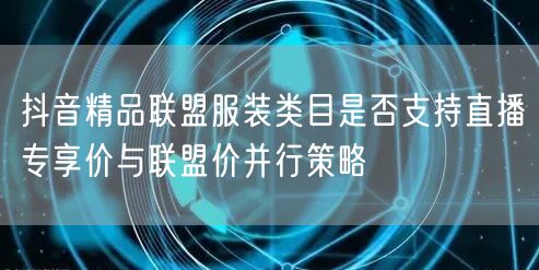 抖音精品联盟服装类目是否支持直播专享价与联盟价并行策略