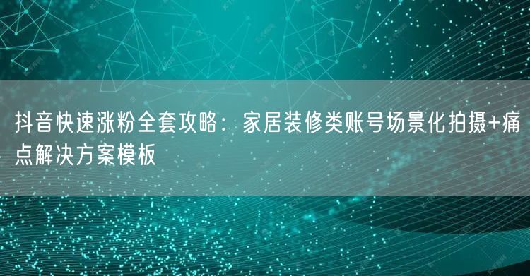 抖音快速涨粉全套攻略：家居装修类账号场景化拍摄+痛点解决方案模板