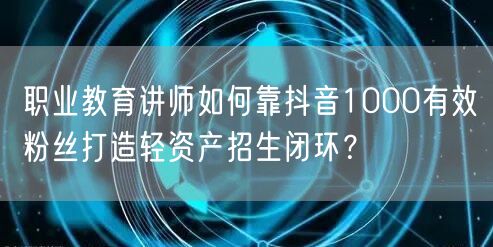 职业教育讲师如何靠抖音1000有效粉丝打造轻资产招生闭环?