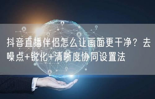 抖音直播伴侣怎么让画面更干净？去噪点+锐化+清晰度协同设置法