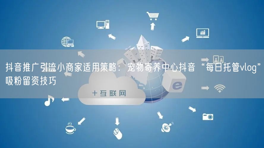 抖音推广引流小商家适用策略：宠物寄养中心抖音“每日托管vlog”吸粉留资技巧